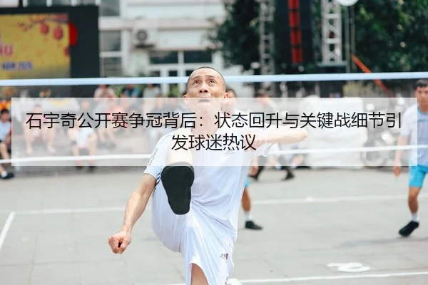 石宇奇公开赛争冠背后：状态回升与关键战细节引发球迷热议